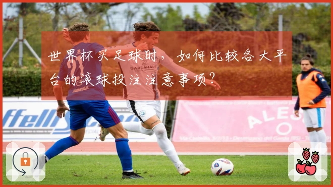 世界杯买足球时，如何比较各大平台的滚球投注注意事项？