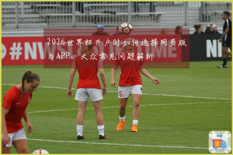 2026世界杯开户时如何选择网页版与APP，大众常见问题解析