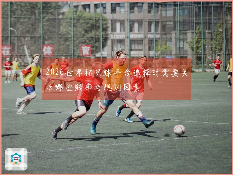 2026世界杯买球平台选择时需要关注哪些赔率与规则因素