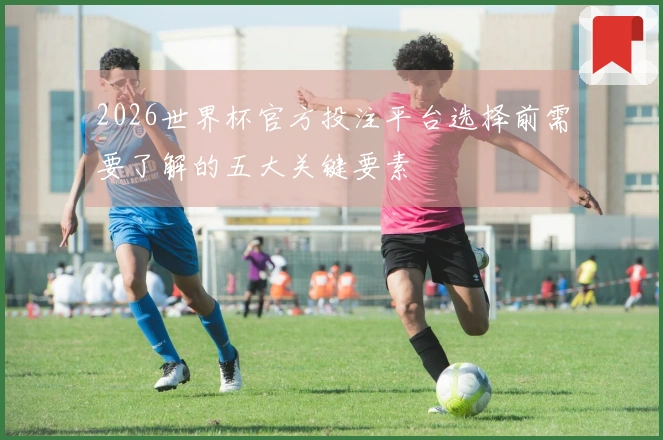 2026世界杯官方投注平台选择前需要了解的五大关键要素
