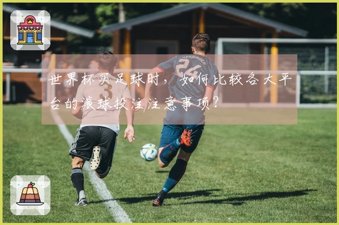 世界杯买足球时，如何比较各大平台的滚球投注注意事项？